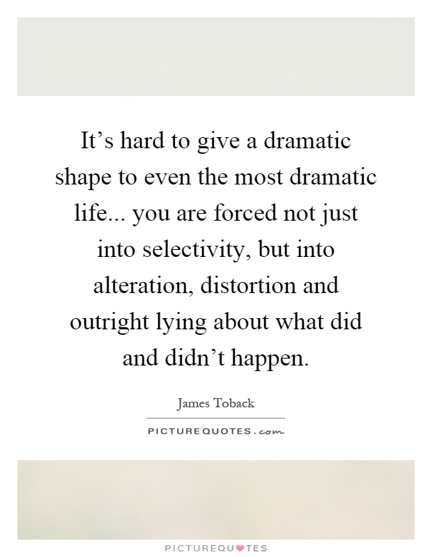 It's hard to give a dramatic shape to even the most dramatic life... you are forced not just into selectivity, but into alteration, distortion and outright lying about what did and didn't happen Picture Quote #1