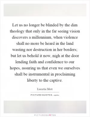 Let us no longer be blinded by the dim theology that only in the far seeing vision discovers a millennium, when violence shall no more be heard in the land wasting nor destruction in her borders; but let us behold it now, nigh at the door lending faith and confidence to our hopes, assuring us that even we ourselves shall be instrumental in proclaiming liberty to the captive Picture Quote #1