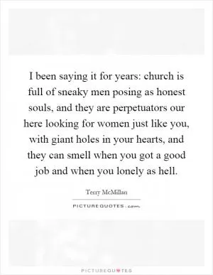 I been saying it for years: church is full of sneaky men posing as honest souls, and they are perpetuators our here looking for women just like you, with giant holes in your hearts, and they can smell when you got a good job and when you lonely as hell Picture Quote #1