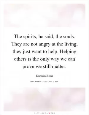 The spirits, he said, the souls. They are not angry at the living, they just want to help. Helping others is the only way we can prove we still matter Picture Quote #1