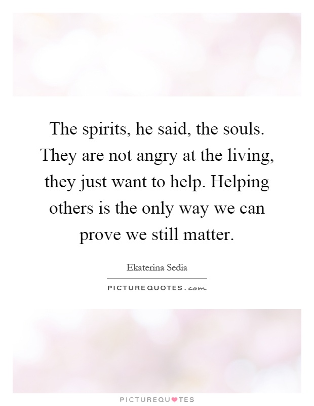 The spirits, he said, the souls. They are not angry at the living, they just want to help. Helping others is the only way we can prove we still matter Picture Quote #1