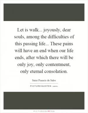 Let is walk... joyously, dear souls, among the difficulties of this passing life... These pains will have an end when our life ends, after which there will be only joy, only contentment, only eternal consolation Picture Quote #1