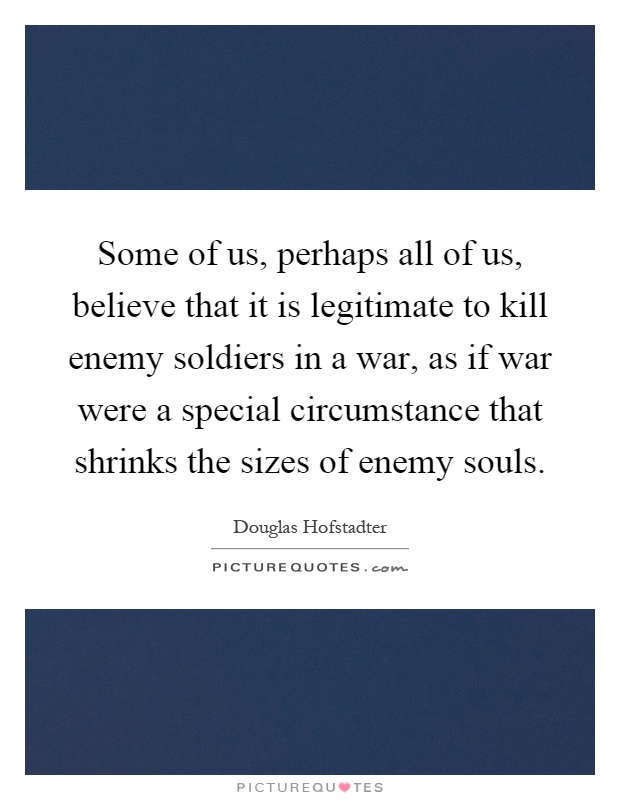 Some of us, perhaps all of us, believe that it is legitimate to kill enemy soldiers in a war, as if war were a special circumstance that shrinks the sizes of enemy souls Picture Quote #1
