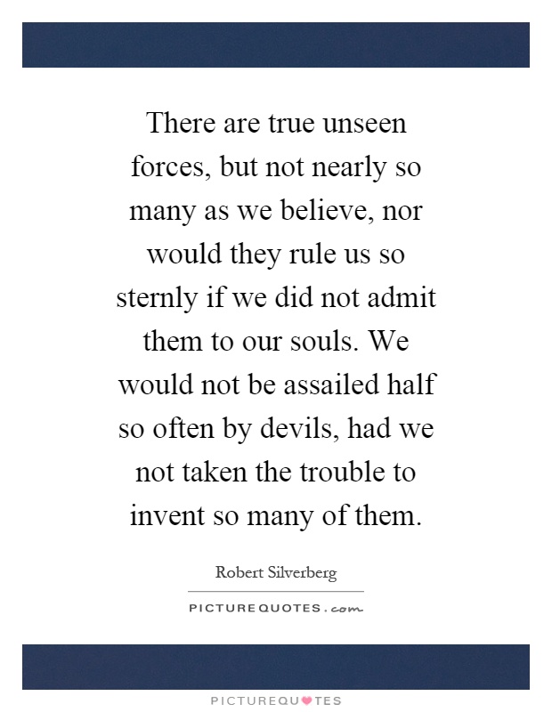 There are true unseen forces, but not nearly so many as we believe, nor would they rule us so sternly if we did not admit them to our souls. We would not be assailed half so often by devils, had we not taken the trouble to invent so many of them Picture Quote #1