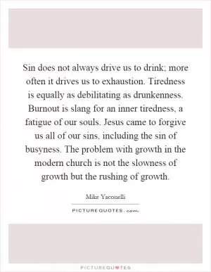 Sin does not always drive us to drink; more often it drives us to exhaustion. Tiredness is equally as debilitating as drunkenness. Burnout is slang for an inner tiredness, a fatigue of our souls. Jesus came to forgive us all of our sins, including the sin of busyness. The problem with growth in the modern church is not the slowness of growth but the rushing of growth Picture Quote #1