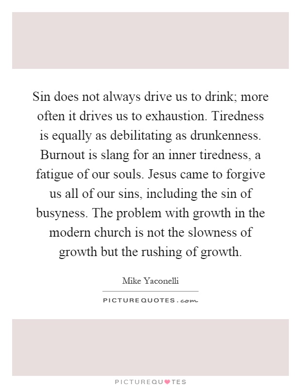 Sin does not always drive us to drink; more often it drives us to exhaustion. Tiredness is equally as debilitating as drunkenness. Burnout is slang for an inner tiredness, a fatigue of our souls. Jesus came to forgive us all of our sins, including the sin of busyness. The problem with growth in the modern church is not the slowness of growth but the rushing of growth Picture Quote #1