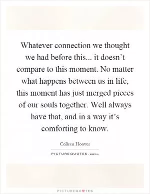 Whatever connection we thought we had before this... it doesn’t compare to this moment. No matter what happens between us in life, this moment has just merged pieces of our souls together. Well always have that, and in a way it’s comforting to know Picture Quote #1