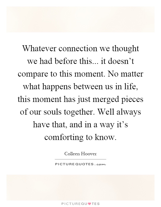 Whatever connection we thought we had before this... it doesn't compare to this moment. No matter what happens between us in life, this moment has just merged pieces of our souls together. Well always have that, and in a way it's comforting to know Picture Quote #1