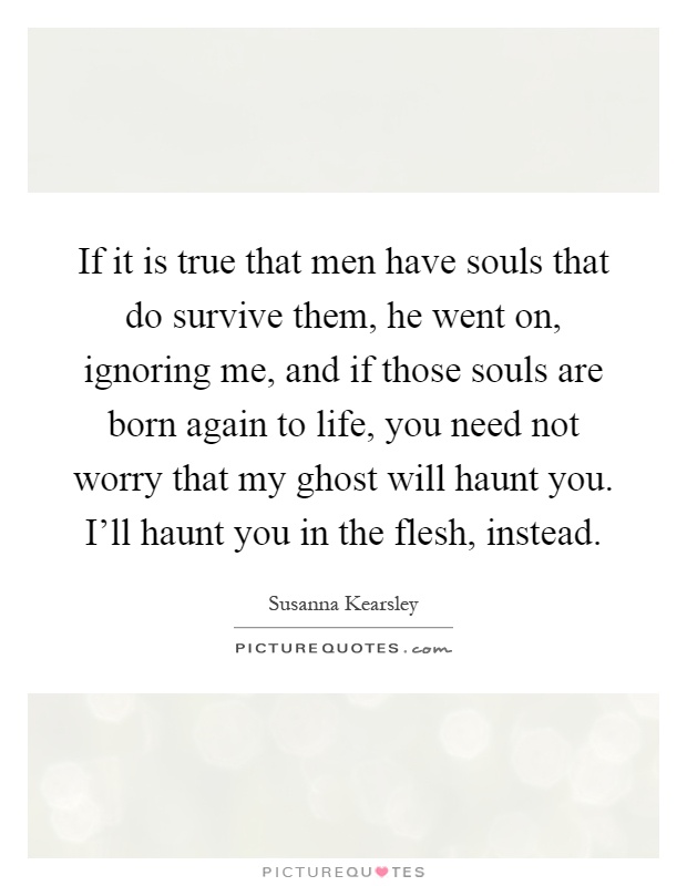 If it is true that men have souls that do survive them, he went on, ignoring me, and if those souls are born again to life, you need not worry that my ghost will haunt you. I'll haunt you in the flesh, instead Picture Quote #1