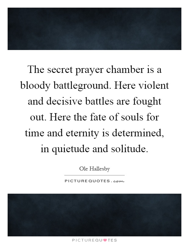 The secret prayer chamber is a bloody battleground. Here violent and decisive battles are fought out. Here the fate of souls for time and eternity is determined, in quietude and solitude Picture Quote #1