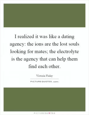 I realized it was like a dating agency: the ions are the lost souls looking for mates; the electrolyte is the agency that can help them find each other Picture Quote #1