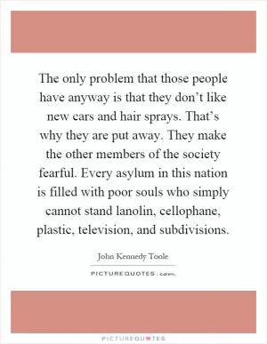 The only problem that those people have anyway is that they don’t like new cars and hair sprays. That’s why they are put away. They make the other members of the society fearful. Every asylum in this nation is filled with poor souls who simply cannot stand lanolin, cellophane, plastic, television, and subdivisions Picture Quote #1