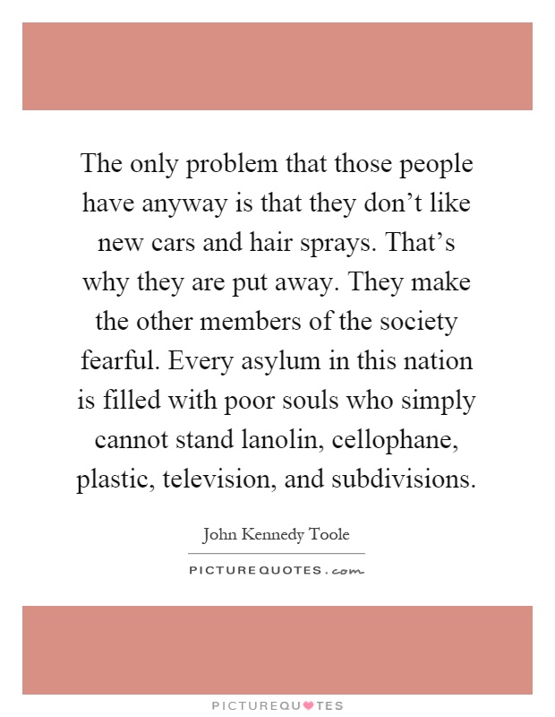The only problem that those people have anyway is that they don't like new cars and hair sprays. That's why they are put away. They make the other members of the society fearful. Every asylum in this nation is filled with poor souls who simply cannot stand lanolin, cellophane, plastic, television, and subdivisions Picture Quote #1
