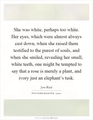 She was white, perhaps too white. Her eyes, which were almost always cast down, when she raised them testified to the purest of souls, and when she smiled, revealing her small, white teeth, one might be tempted to say that a rose is merely a plant, and ivory just an elephant’s tusk Picture Quote #1