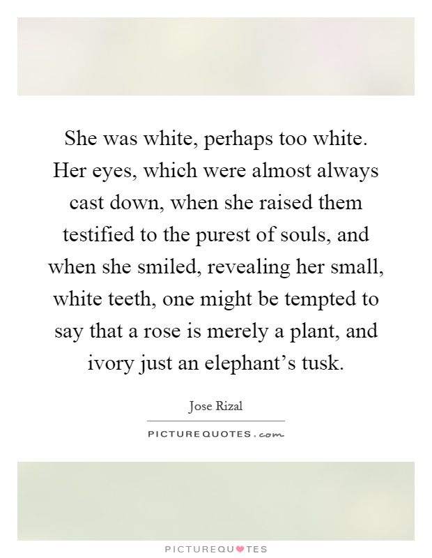She was white, perhaps too white. Her eyes, which were almost always cast down, when she raised them testified to the purest of souls, and when she smiled, revealing her small, white teeth, one might be tempted to say that a rose is merely a plant, and ivory just an elephant's tusk Picture Quote #1