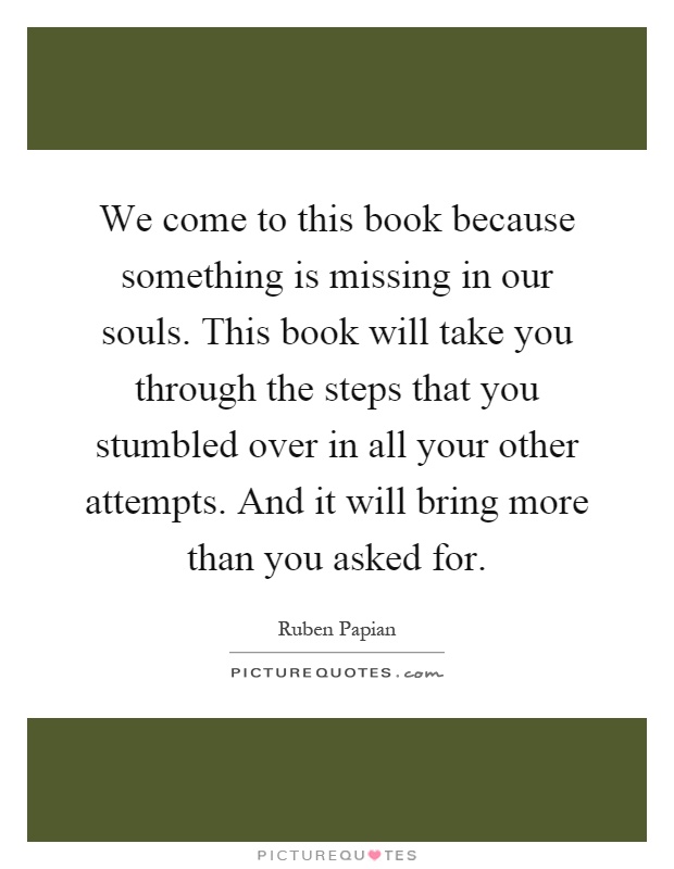 We come to this book because something is missing in our souls. This book will take you through the steps that you stumbled over in all your other attempts. And it will bring more than you asked for Picture Quote #1
