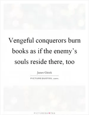 Vengeful conquerors burn books as if the enemy’s souls reside there, too Picture Quote #1