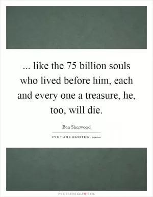 ... like the 75 billion souls who lived before him, each and every one a treasure, he, too, will die Picture Quote #1