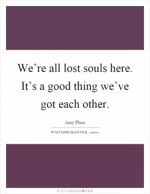 We’re all lost souls here. It’s a good thing we’ve got each other Picture Quote #1