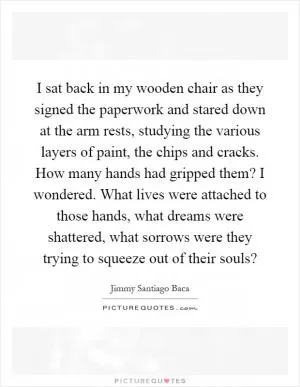 I sat back in my wooden chair as they signed the paperwork and stared down at the arm rests, studying the various layers of paint, the chips and cracks. How many hands had gripped them? I wondered. What lives were attached to those hands, what dreams were shattered, what sorrows were they trying to squeeze out of their souls? Picture Quote #1