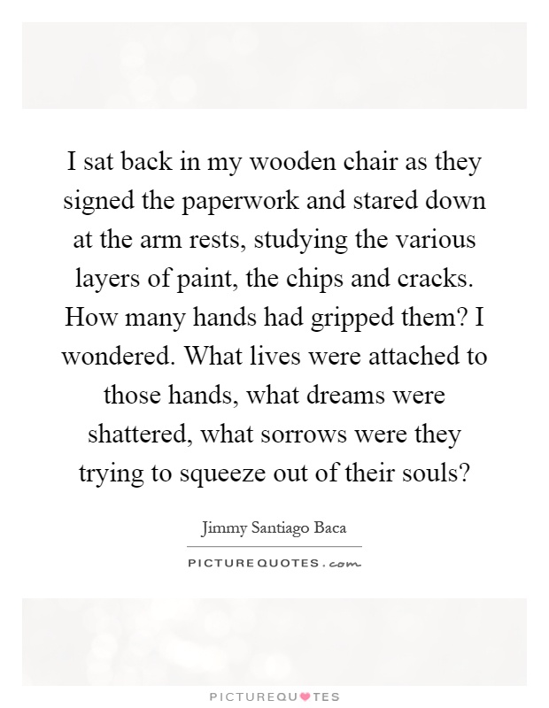 I sat back in my wooden chair as they signed the paperwork and stared down at the arm rests, studying the various layers of paint, the chips and cracks. How many hands had gripped them? I wondered. What lives were attached to those hands, what dreams were shattered, what sorrows were they trying to squeeze out of their souls? Picture Quote #1