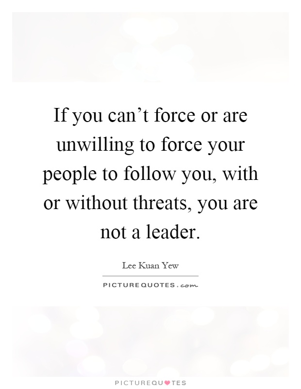 If you can't force or are unwilling to force your people to follow you, with or without threats, you are not a leader Picture Quote #1