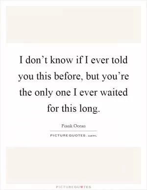 I don’t know if I ever told you this before, but you’re the only one I ever waited for this long Picture Quote #1
