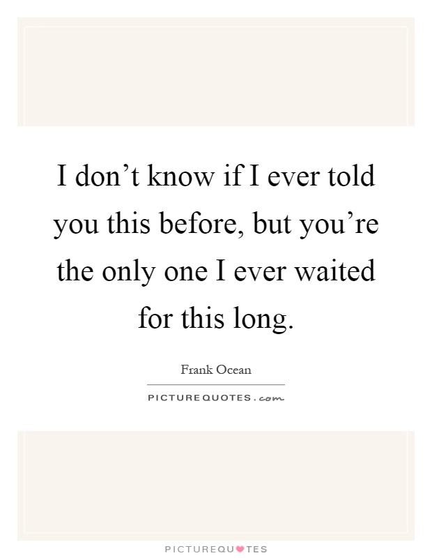 I don't know if I ever told you this before, but you're the only one I ever waited for this long Picture Quote #1