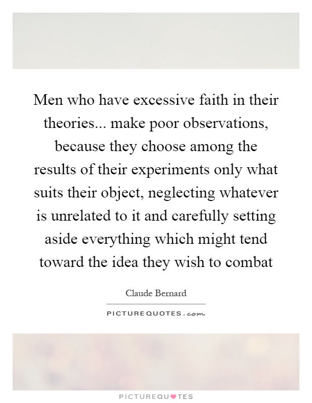 Men who have excessive faith in their theories... make poor observations, because they choose among the results of their experiments only what suits their object, neglecting whatever is unrelated to it and carefully setting aside everything which might tend toward the idea they wish to combat Picture Quote #1