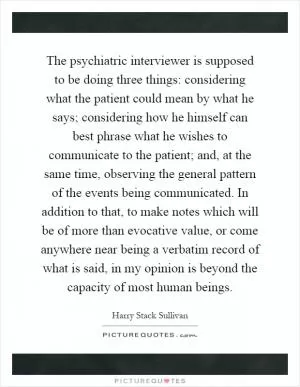 The psychiatric interviewer is supposed to be doing three things: considering what the patient could mean by what he says; considering how he himself can best phrase what he wishes to communicate to the patient; and, at the same time, observing the general pattern of the events being communicated. In addition to that, to make notes which will be of more than evocative value, or come anywhere near being a verbatim record of what is said, in my opinion is beyond the capacity of most human beings Picture Quote #1