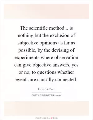 The scientific method... is nothing but the exclusion of subjective opinions as far as possible, by the devising of experiments where observation can give objective answers, yes or no, to questions whether events are causally connected Picture Quote #1