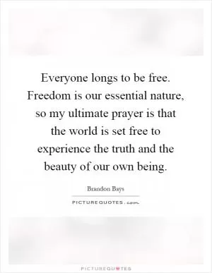Everyone longs to be free. Freedom is our essential nature, so my ultimate prayer is that the world is set free to experience the truth and the beauty of our own being Picture Quote #1