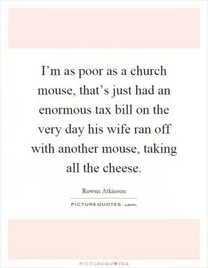 I’m as poor as a church mouse, that’s just had an enormous tax bill on the very day his wife ran off with another mouse, taking all the cheese Picture Quote #1