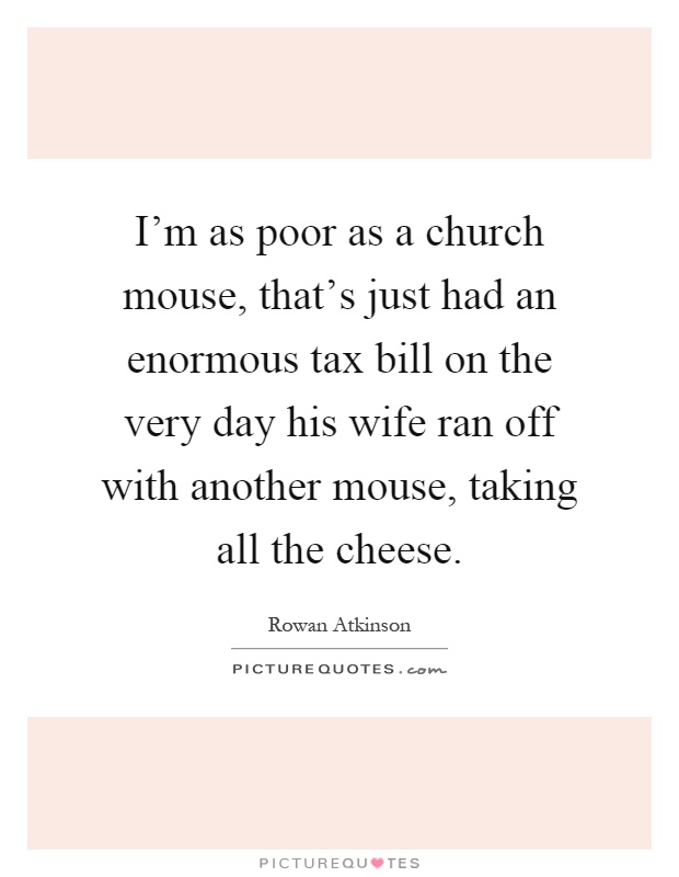 I'm as poor as a church mouse, that's just had an enormous tax bill on the very day his wife ran off with another mouse, taking all the cheese Picture Quote #1