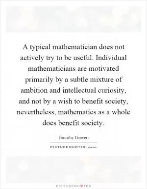 A typical mathematician does not actively try to be useful. Individual mathematicians are motivated primarily by a subtle mixture of ambition and intellectual curiosity, and not by a wish to benefit society, nevertheless, mathematics as a whole does benefit society Picture Quote #1