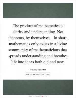 The product of mathematics is clarity and understanding. Not theorems, by themselves... In short, mathematics only exists in a living community of mathematicians that spreads understanding and breathes life into ideas both old and new Picture Quote #1