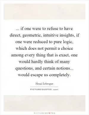 ... if one were to refuse to have direct, geometric, intuitive insights, if one were reduced to pure logic, which does not permit a choice among every thing that is exact, one would hardly think of many questions, and certain notions... would escape us completely Picture Quote #1
