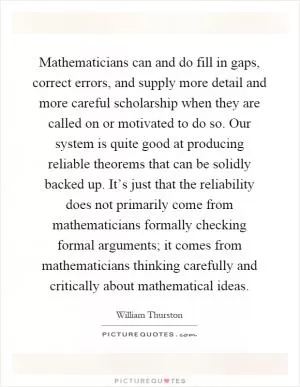 Mathematicians can and do fill in gaps, correct errors, and supply more detail and more careful scholarship when they are called on or motivated to do so. Our system is quite good at producing reliable theorems that can be solidly backed up. It’s just that the reliability does not primarily come from mathematicians formally checking formal arguments; it comes from mathematicians thinking carefully and critically about mathematical ideas Picture Quote #1