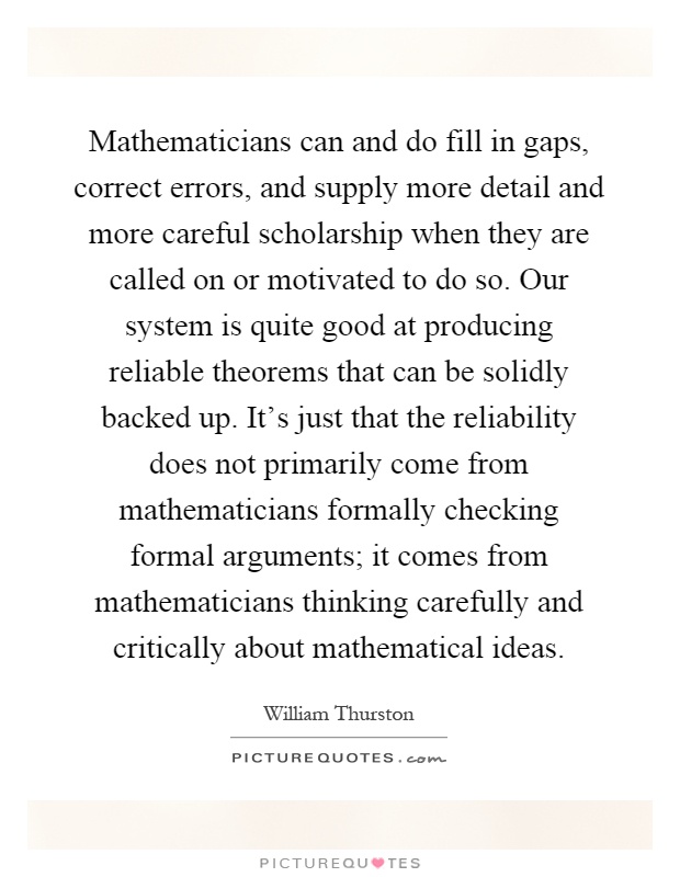 Mathematicians can and do fill in gaps, correct errors, and supply more detail and more careful scholarship when they are called on or motivated to do so. Our system is quite good at producing reliable theorems that can be solidly backed up. It's just that the reliability does not primarily come from mathematicians formally checking formal arguments; it comes from mathematicians thinking carefully and critically about mathematical ideas Picture Quote #1