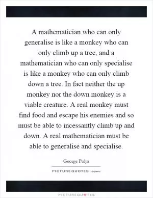 A mathematician who can only generalise is like a monkey who can only climb up a tree, and a mathematician who can only specialise is like a monkey who can only climb down a tree. In fact neither the up monkey nor the down monkey is a viable creature. A real monkey must find food and escape his enemies and so must be able to incessantly climb up and down. A real mathematician must be able to generalise and specialise Picture Quote #1