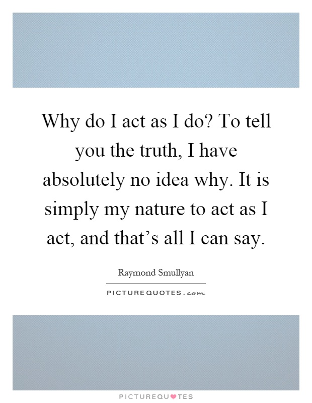 Why do I act as I do? To tell you the truth, I have absolutely no idea why. It is simply my nature to act as I act, and that's all I can say Picture Quote #1