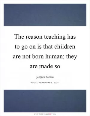 The reason teaching has to go on is that children are not born human; they are made so Picture Quote #1