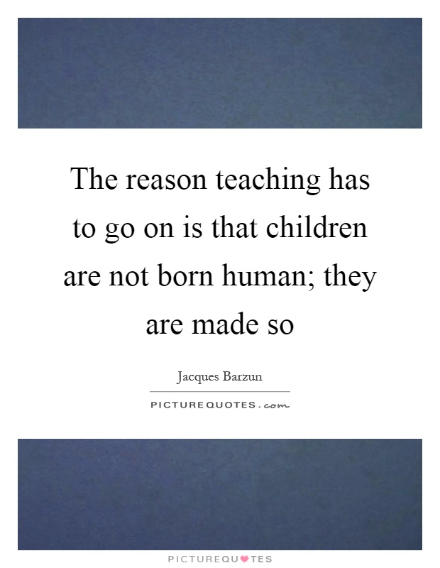 The reason teaching has to go on is that children are not born human; they are made so Picture Quote #1