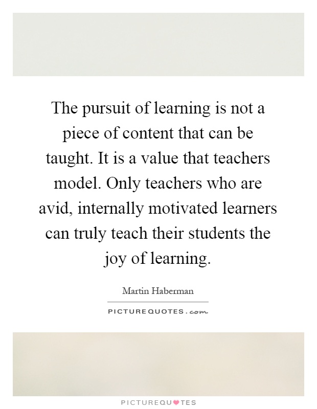 The pursuit of learning is not a piece of content that can be taught. It is a value that teachers model. Only teachers who are avid, internally motivated learners can truly teach their students the joy of learning Picture Quote #1