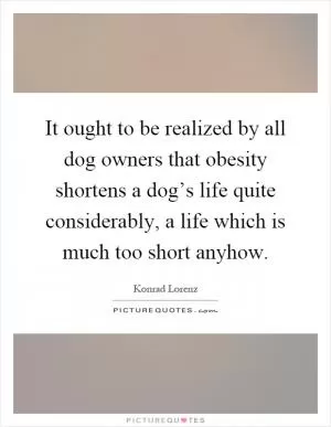 It ought to be realized by all dog owners that obesity shortens a dog’s life quite considerably, a life which is much too short anyhow Picture Quote #1
