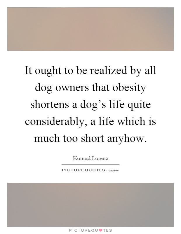 It ought to be realized by all dog owners that obesity shortens a dog's life quite considerably, a life which is much too short anyhow Picture Quote #1