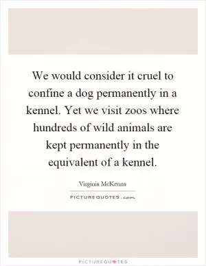 We would consider it cruel to confine a dog permanently in a kennel. Yet we visit zoos where hundreds of wild animals are kept permanently in the equivalent of a kennel Picture Quote #1