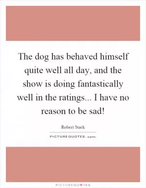 The dog has behaved himself quite well all day, and the show is doing fantastically well in the ratings... I have no reason to be sad! Picture Quote #1