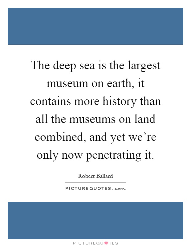The deep sea is the largest museum on earth, it contains more history than all the museums on land combined, and yet we're only now penetrating it Picture Quote #1