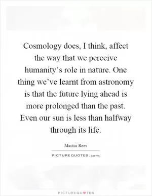 Cosmology does, I think, affect the way that we perceive humanity’s role in nature. One thing we’ve learnt from astronomy is that the future lying ahead is more prolonged than the past. Even our sun is less than halfway through its life Picture Quote #1